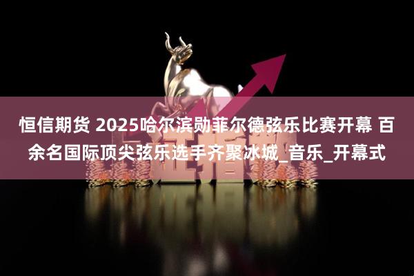 恒信期货 2025哈尔滨勋菲尔德弦乐比赛开幕 百余名国际顶尖弦乐选手齐聚冰城_音乐_开幕式