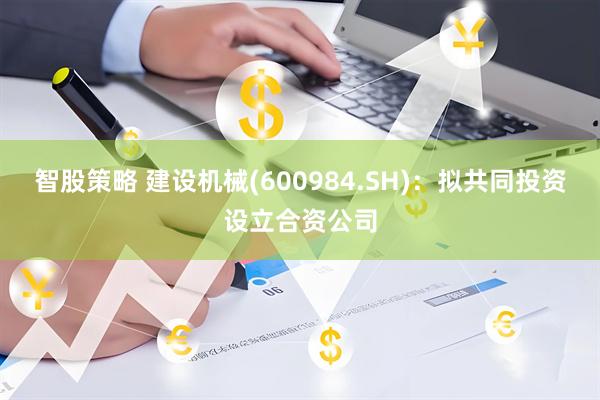 智股策略 建设机械(600984.SH)：拟共同投资设立合资公司
