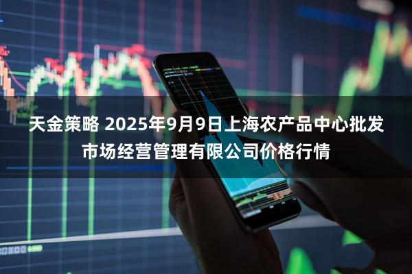 天金策略 2025年9月9日上海农产品中心批发市场经营管理有限公司价格行情