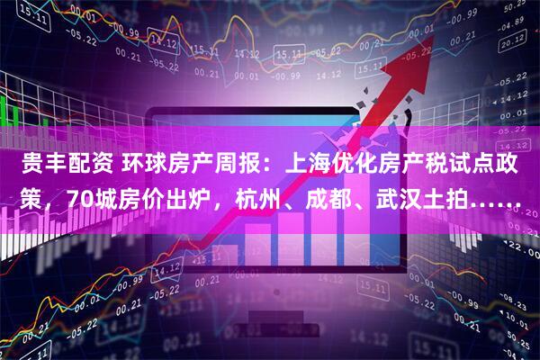 贵丰配资 环球房产周报：上海优化房产税试点政策，70城房价出炉，杭州、成都、武汉土拍……