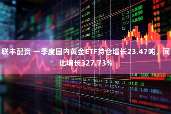 联丰配资 一季度国内黄金ETF持仓增长23.47吨，同比增长327.73%